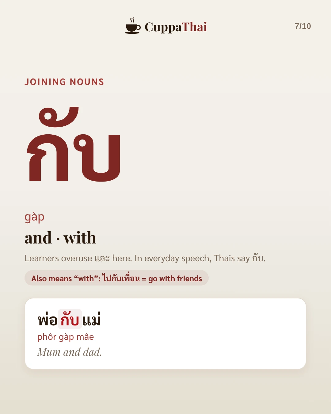 Joining nouns. กับ (gàp), and or with. Learners overuse และ here. In everyday speech, Thais say กับ. It also means with: ไปกับเพื่อน = go with friends. Example: พ่อกับแม่ (phôr gàp mâe), Mum and dad.