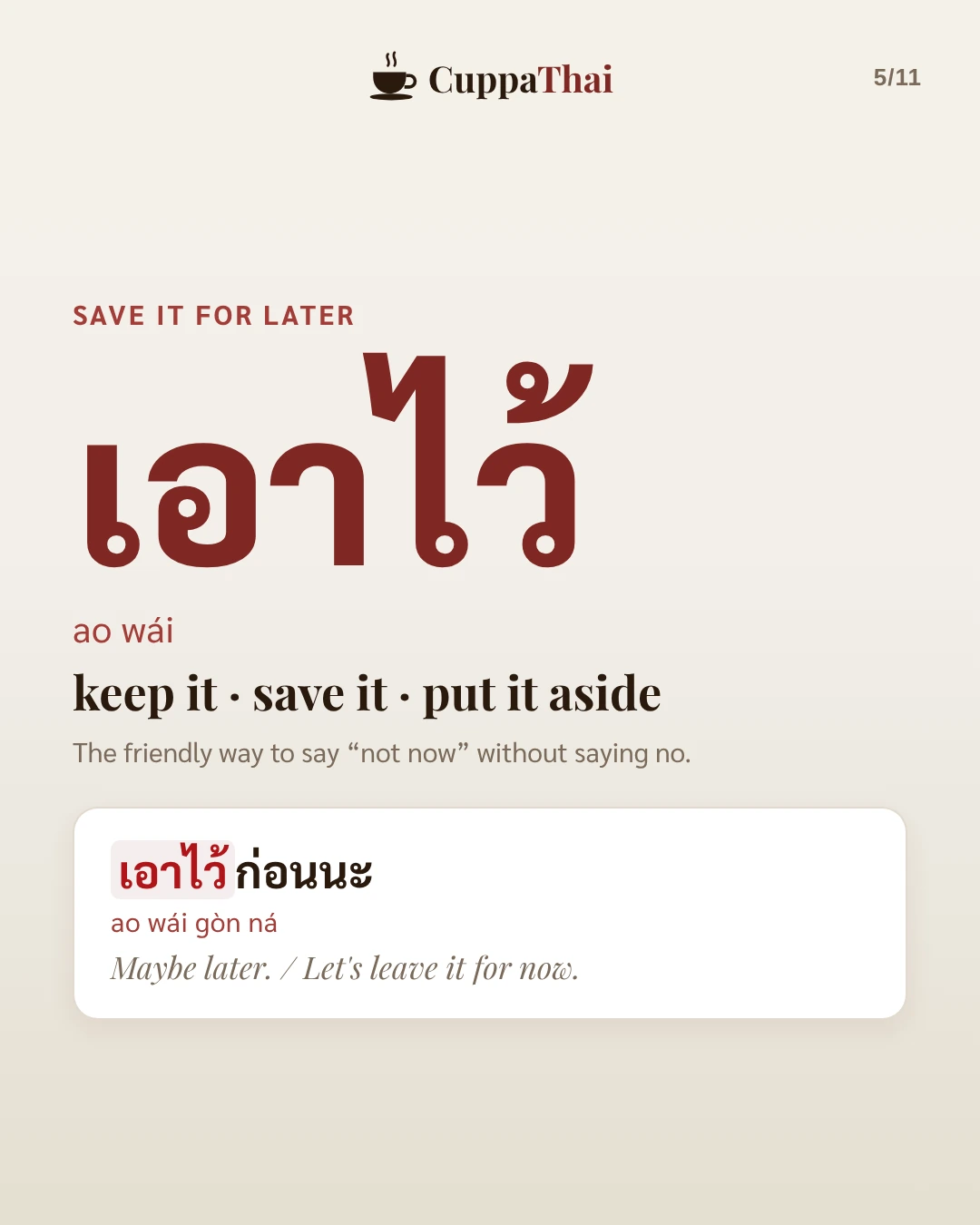 Save it for later. เอาไว้ (ao wái) means keep it, save it, put it aside. The friendly way to say "not now" without saying no. Example: เอาไว้ก่อนนะ (ao wái gòn ná), Maybe later. Let's leave it for now.