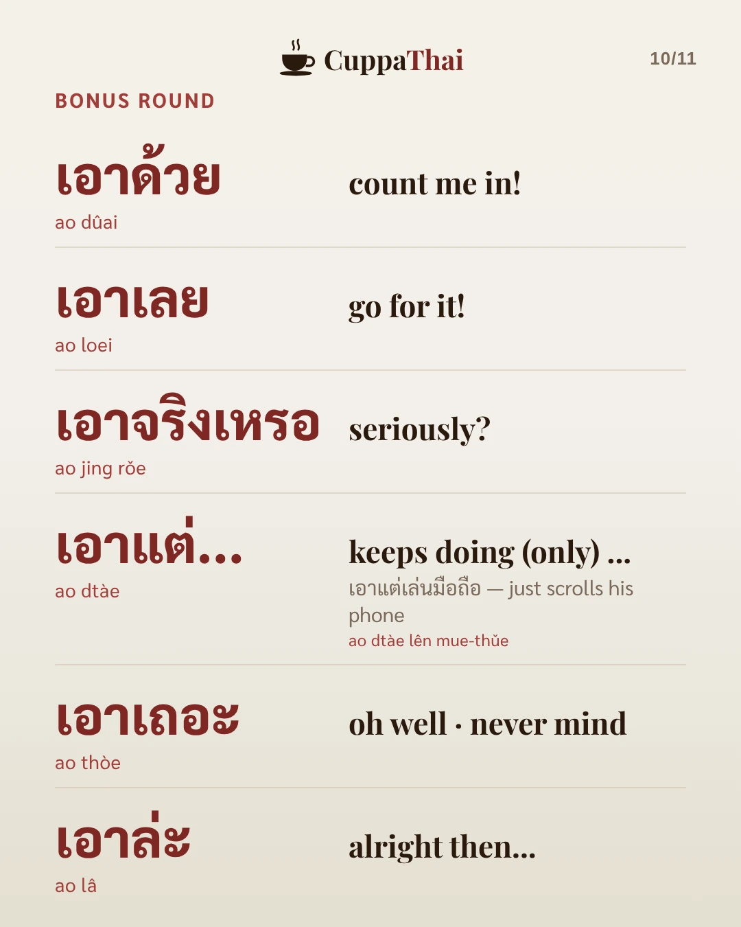 Bonus round. เอาด้วย (ao dûai), count me in! เอาเลย (ao loei), go for it! เอาจริงเหรอ (ao jing rǒe), seriously? เอาแต่... (ao dtàe), keeps doing (only)..., as in เอาแต่เล่นมือถือ (ao dtàe lên muue-thǔue), just scrolls his phone. เอาเถอะ (ao thòe), oh well, never mind. เอาล่ะ (ao lâ), alright then...