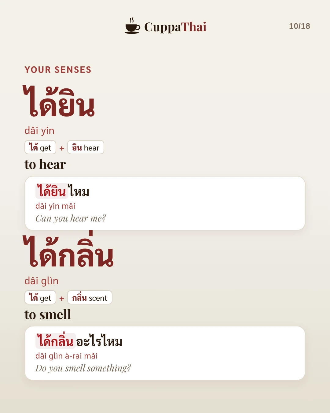 Your senses. ได้ยิน (dâi yin), to hear: ได้ยินไหม (dâi yin mǎi), Can you hear me? ได้กลิ่น (dâi glìn), to smell: ได้กลิ่นอะไรไหม (dâi glìn à-rai mǎi), Do you smell something?