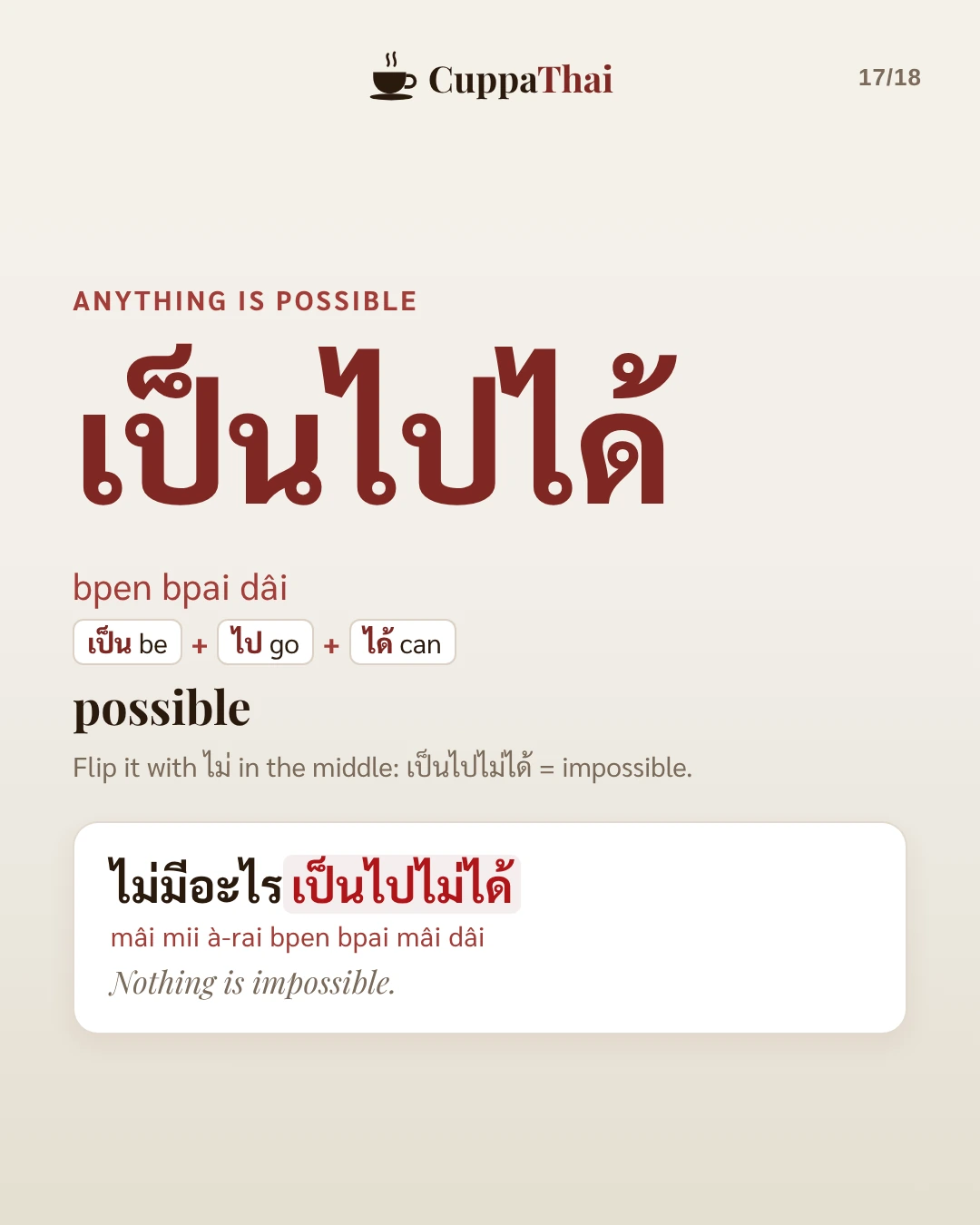 Anything is possible. เป็นไปได้ (bpen bpai dâi) means possible. Flip it with ไม่ in the middle: เป็นไปไม่ได้ means impossible. Example: ไม่มีอะไรเป็นไปไม่ได้ (mâi mii à-rai bpen bpai mâi dâi), Nothing is impossible.