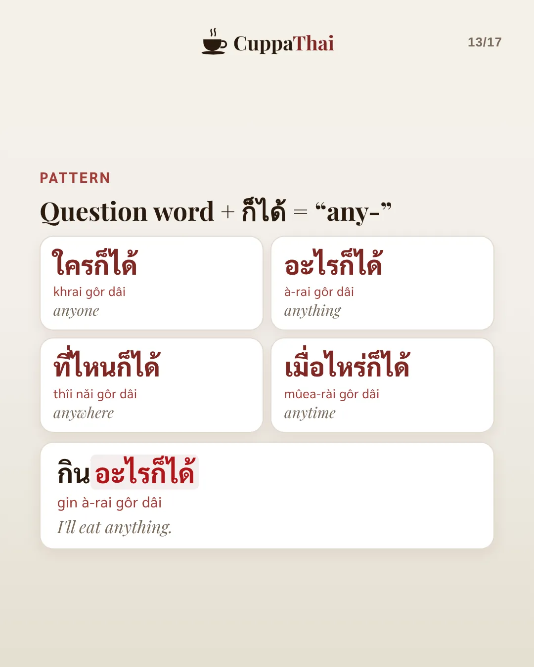 Pattern: Question word + ก็ได้ means any-. ใครก็ได้ (khrai gôr dâi), anyone. อะไรก็ได้ (à-rai gôr dâi), anything. ที่ไหนก็ได้ (thîi nǎi gôr dâi), anywhere. เมื่อไหร่ก็ได้ (mûea-rài gôr dâi), anytime. กินอะไรก็ได้ (gin à-rai gôr dâi), I'll eat anything.