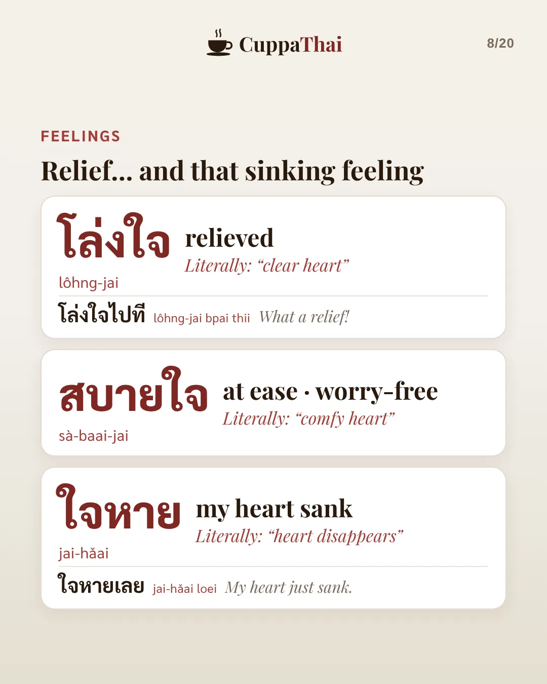 Relief, and that sinking feeling. โล่งใจ (lôhng-jai), relieved. Literally clear heart. โล่งใจไปที, What a relief! สบายใจ (sà-baai-jai), at ease, worry-free. Literally comfy heart. ใจหาย (jai-hǎai), my heart sank. Literally heart disappears. ใจหายเลย, My heart just sank.