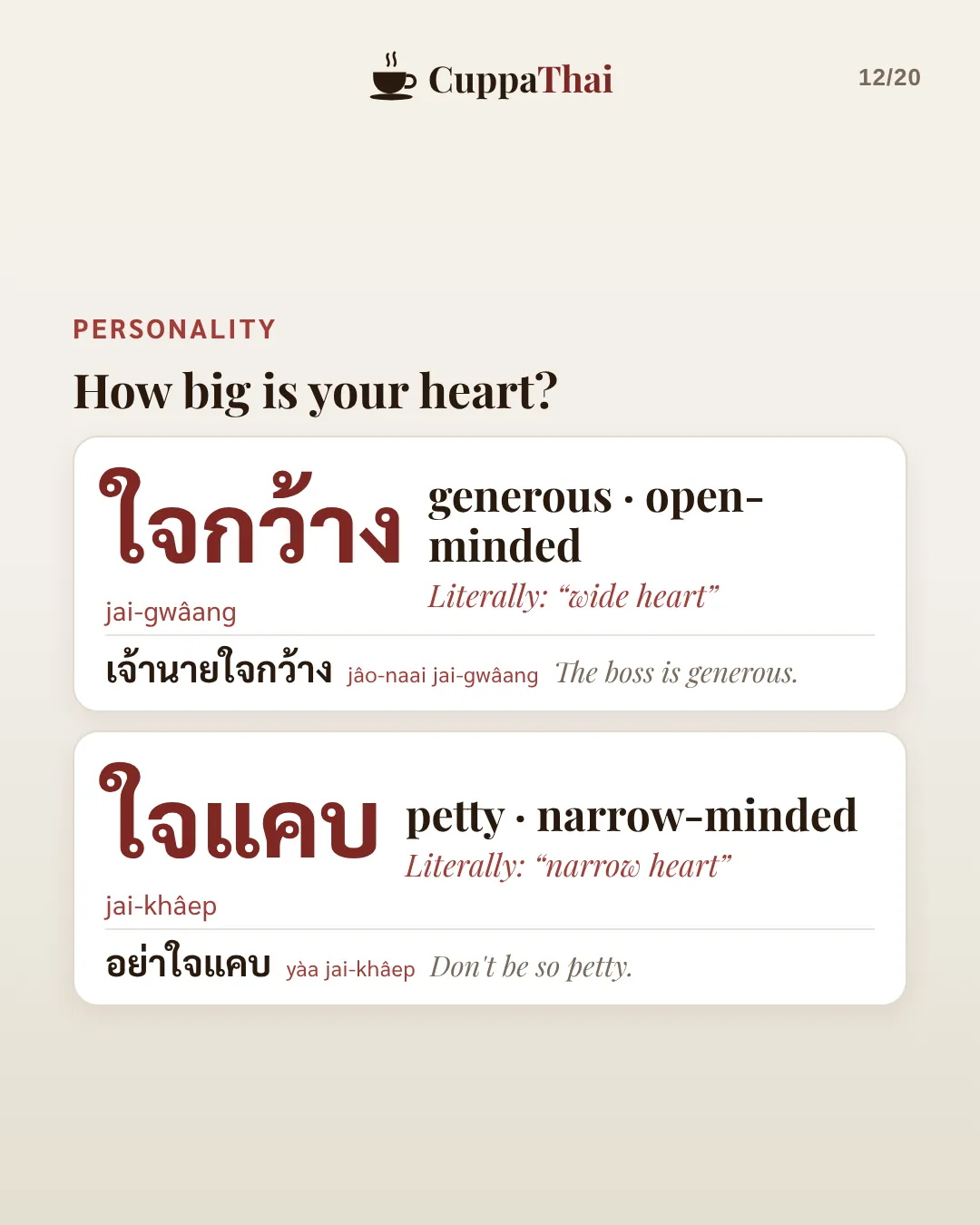 Personality: how big is your heart? ใจกว้าง (jai-gwaang), generous, open-minded. Literally wide heart. เจ้านายใจกว้าง, The boss is generous. ใจแคบ (jai-khâep), petty, narrow-minded. Literally narrow heart. อย่าใจแคบ, Don't be so petty.
