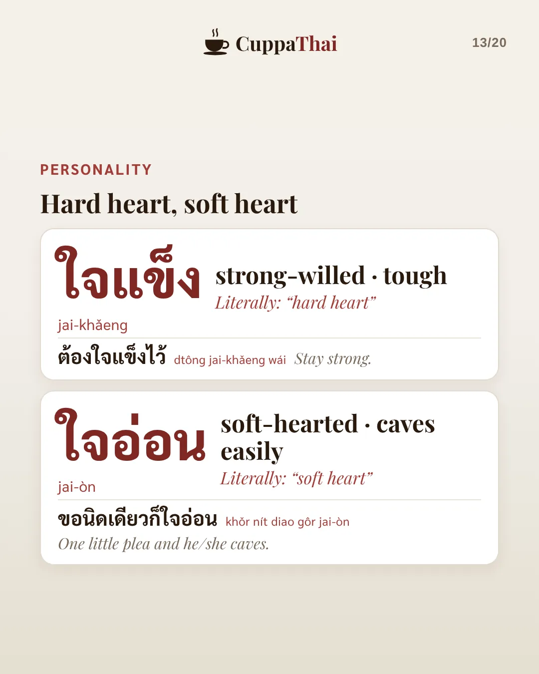 Personality: hard heart, soft heart. ใจแข็ง (jai-khǎeng), strong-willed, tough. Literally hard heart. ต้องใจแข็งไว้, Stay strong. ใจอ่อน (jai-òn), soft-hearted, caves easily. Literally soft heart. ขอนิดเดียวก็ใจอ่อน, One little plea and he or she caves.