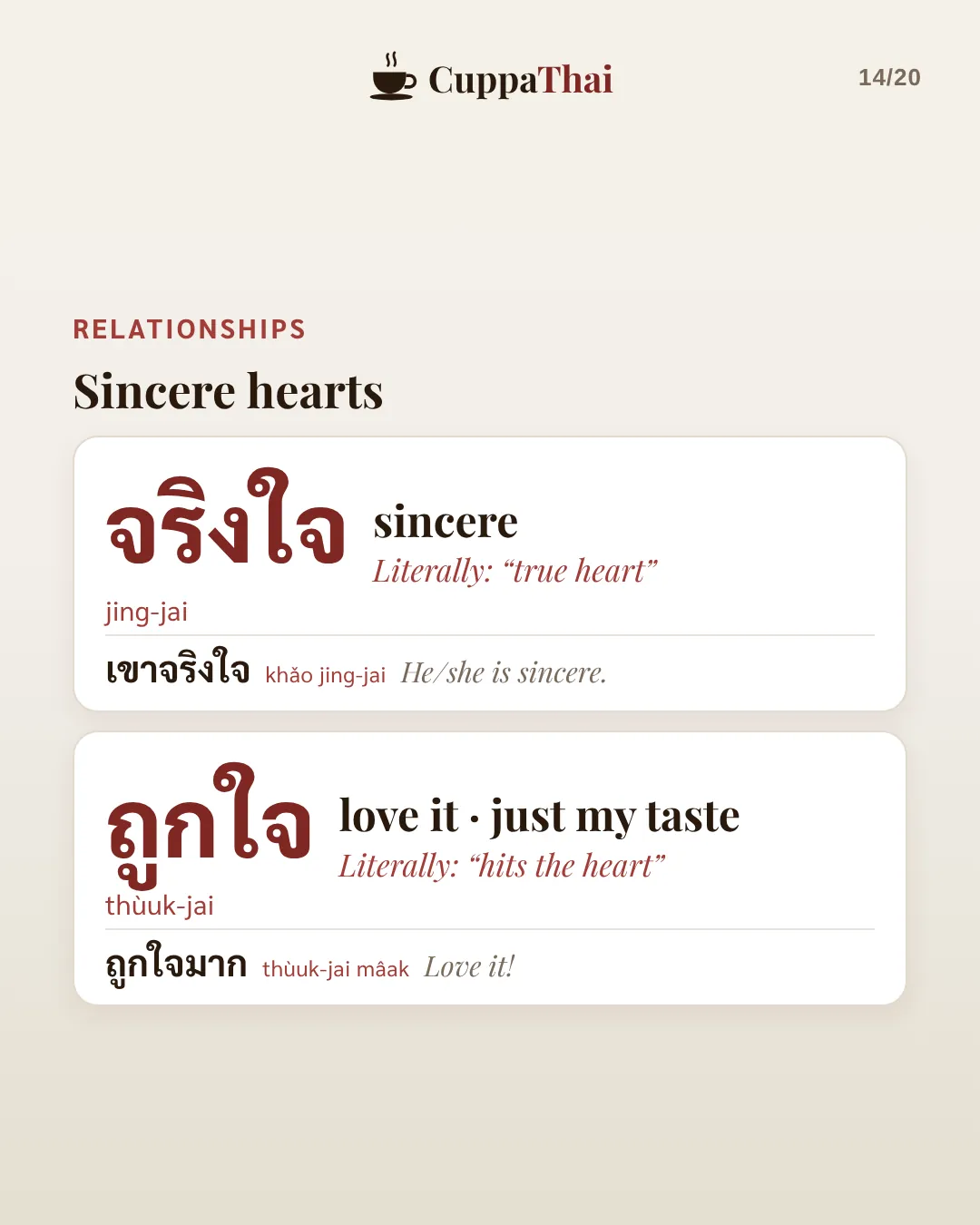 Relationships: sincere hearts. จริงใจ (jing-jai), sincere. Literally true heart. เขาจริงใจ, He or she is sincere. ถูกใจ (thùuk-jai), love it, just my taste. Literally hits the heart. ถูกใจมาก, Love it!