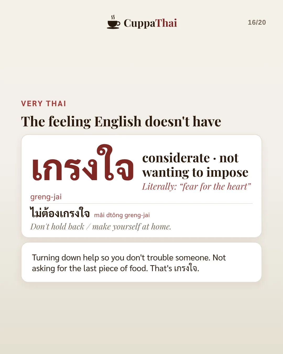 Very Thai: the feeling English doesn't have. เกรงใจ (greng-jai), considerate, not wanting to impose. Literally fear for the heart. ไม่ต้องเกรงใจ, Don't hold back, make yourself at home. Turning down help so you don't trouble someone. Not asking for the last piece of food. That's เกรงใจ.
