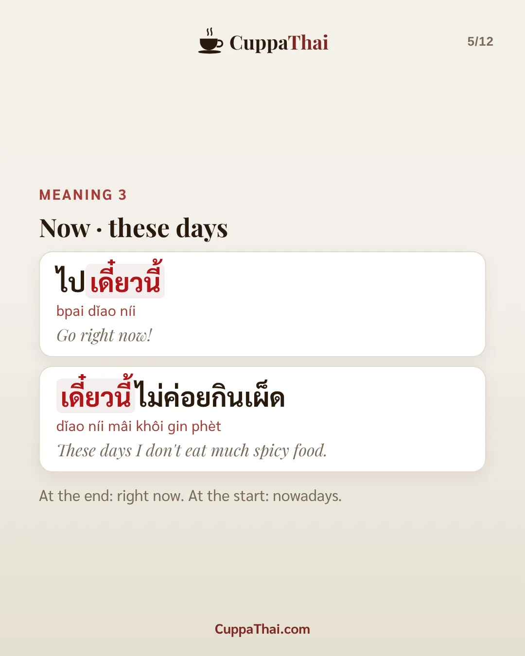 Meaning 3: now, these days. ไปเดี๋ยวนี้ (bpai dǐao níi), Go right now! เดี๋ยวนี้ไม่ค่อยกินเผ็ด (dǐao níi mâi khôi gin phèt), These days I don't eat much spicy food. At the end: right now. At the start: nowadays.