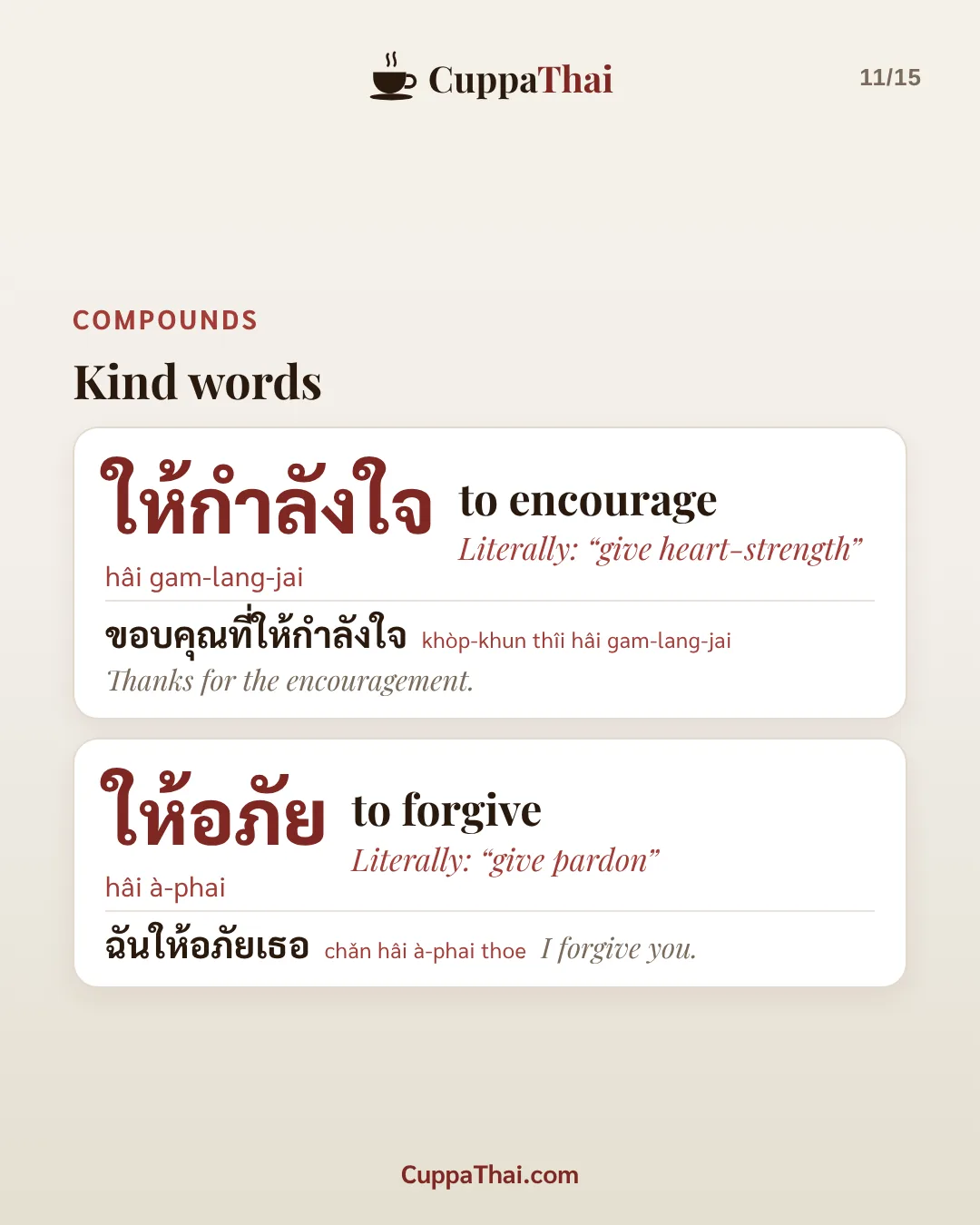 Compounds: kind words. ให้กำลังใจ (hâi gam-lang-jai), to encourage. Literally: "give heart-strength". ขอบคุณที่ให้กำลังใจ (khòp-khun thîi hâi gam-lang-jai), Thanks for the encouragement. ให้อภัย (hâi à-phai), to forgive. Literally: "give pardon". ฉันให้อภัยเธอ (chǎn hâi à-phai thoe), I forgive you.
