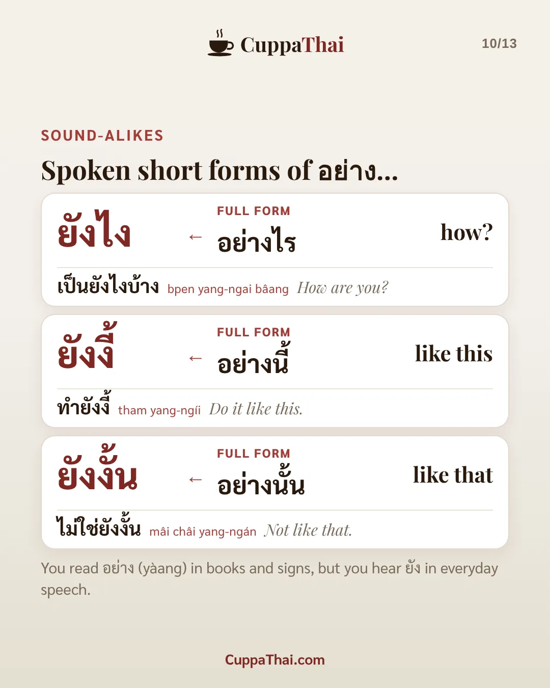 Sound-alikes. Spoken short forms of อย่าง. ยังไง (full form อย่างไร) means how?: เป็นยังไงบ้าง (bpen yang-ngai bâang), How are you? ยังงี้ (full form อย่างนี้) means like this: ทำยังงี้ (tham yang-ngíi), Do it like this. ยังงั้น (full form อย่างนั้น) means like that: ไม่ใช่ยังงั้น (mâi châi yang-ngán), Not like that. You read อย่าง (yàang) in books and signs, but you hear ยัง in everyday speech.